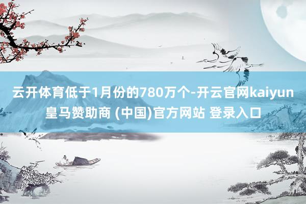 云开体育低于1月份的780万个-开云官网kaiyun皇马赞助商 (中国)官方网站 登录入口