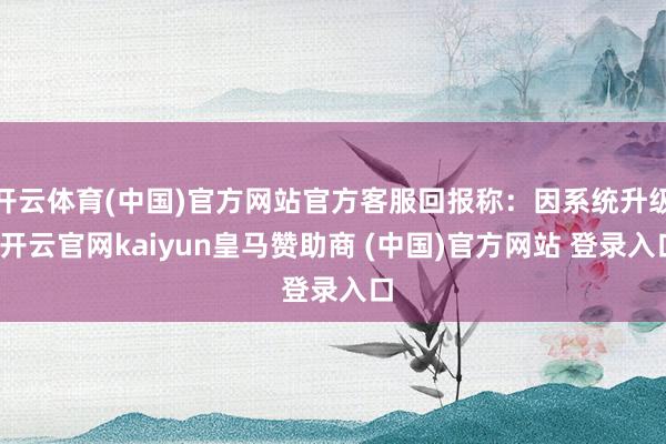 开云体育(中国)官方网站官方客服回报称:因系统升级-开云官网kaiyun皇马赞助商 (中国)官方网站 登录入口