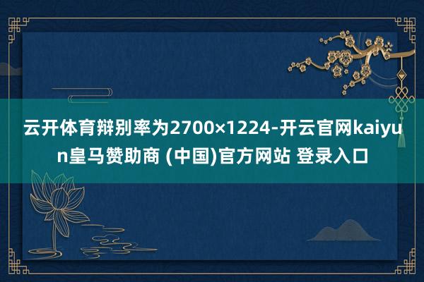 云开体育辩别率为2700×1224-开云官网kaiyun皇马赞助商 (中国)官方网站 登录入口