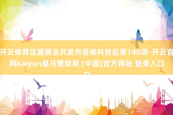 开云体育这届展会共发布各类科技后果148项-开云官网kaiyun皇马赞助商 (中国)官方网站 登录入口