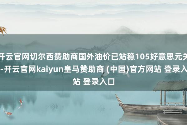 开云官网切尔西赞助商国外油价已站稳105好意思元关隘-开云官网kaiyun皇马赞助商 (中国)官方网站 登录入口