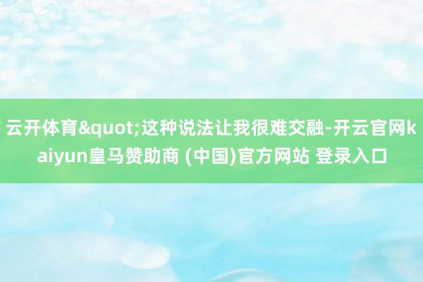 云开体育"这种说法让我很难交融-开云官网kaiyun皇马赞助商 (中国)官方网站 登录入口