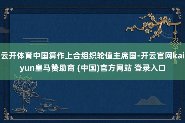 云开体育中国算作上合组织轮值主席国-开云官网kaiyun皇马赞助商 (中国)官方网站 登录入口