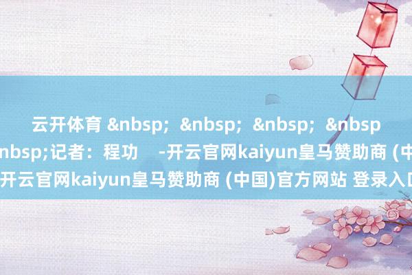 云开体育 &nbsp;  &nbsp;  &nbsp;  &nbsp;  &nbsp;  &nbsp;  &nbsp;记者：程功    -开云官网kaiyun皇马赞助商 (中国)官方网站 登录入口