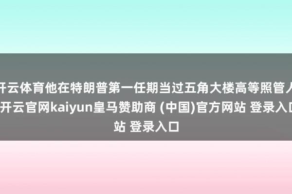 开云体育他在特朗普第一任期当过五角大楼高等照管人-开云官网kaiyun皇马赞助商 (中国)官方网站 登录入口