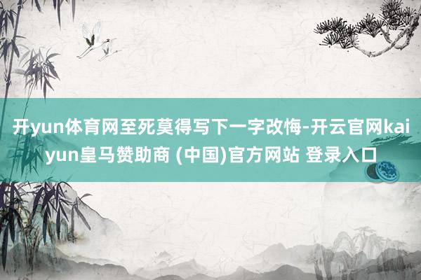 开yun体育网至死莫得写下一字改悔-开云官网kaiyun皇马赞助商 (中国)官方网站 登录入口