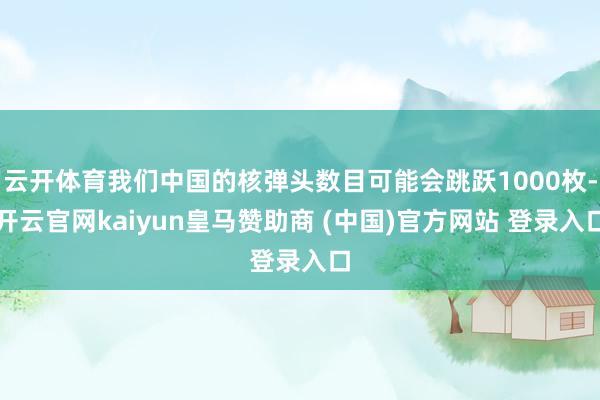 云开体育我们中国的核弹头数目可能会跳跃1000枚-开云官网kaiyun皇马赞助商 (中国)官方网站 登录入口