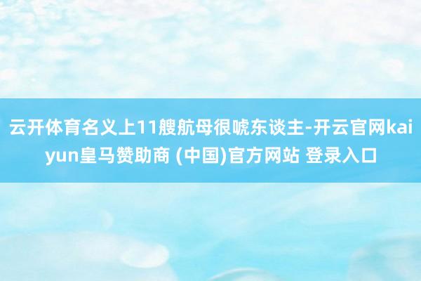 云开体育名义上11艘航母很唬东谈主-开云官网kaiyun皇马赞助商 (中国)官方网站 登录入口
