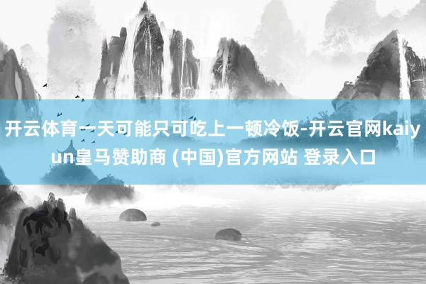 开云体育一天可能只可吃上一顿冷饭-开云官网kaiyun皇马赞助商 (中国)官方网站 登录入口