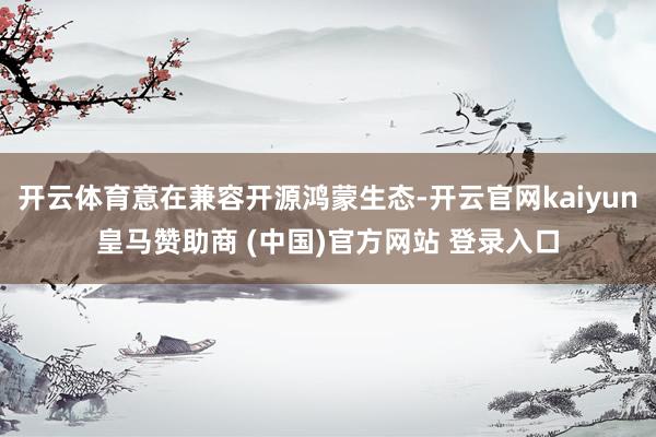 开云体育意在兼容开源鸿蒙生态-开云官网kaiyun皇马赞助商 (中国)官方网站 登录入口
