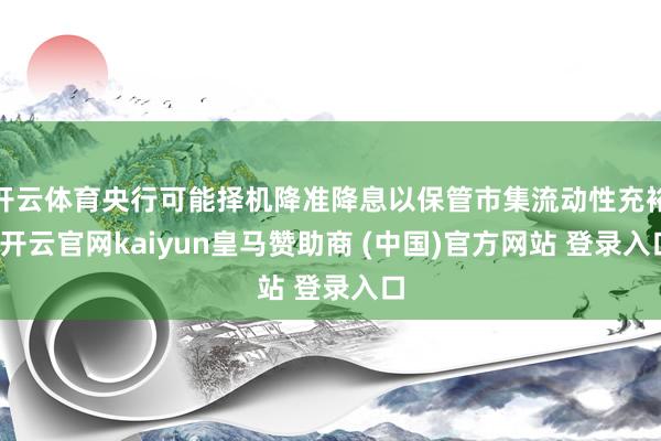开云体育央行可能择机降准降息以保管市集流动性充裕-开云官网kaiyun皇马赞助商 (中国)官方网站 登录入口