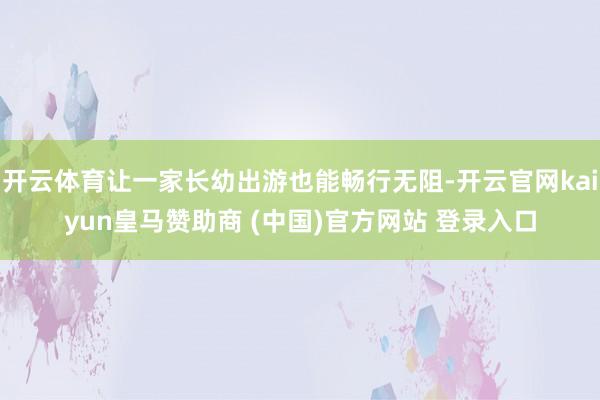 开云体育让一家长幼出游也能畅行无阻-开云官网kaiyun皇马赞助商 (中国)官方网站 登录入口