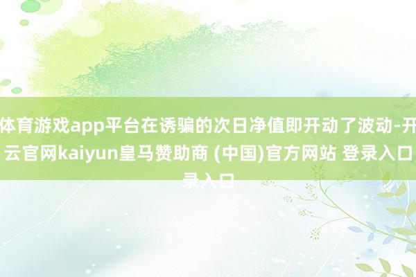 体育游戏app平台在诱骗的次日净值即开动了波动-开云官网kaiyun皇马赞助商 (中国)官方网站 登录入口