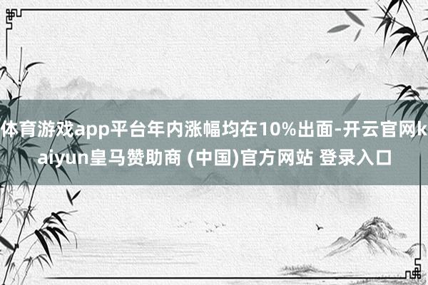 体育游戏app平台年内涨幅均在10%出面-开云官网kaiyun皇马赞助商 (中国)官方网站 登录入口