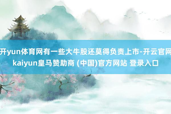 开yun体育网有一些大牛股还莫得负责上市-开云官网kaiyun皇马赞助商 (中国)官方网站 登录入口