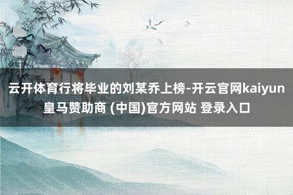 云开体育行将毕业的刘某乔上榜-开云官网kaiyun皇马赞助商 (中国)官方网站 登录入口