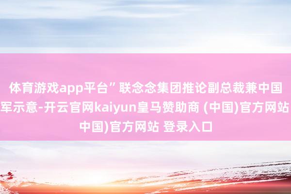 体育游戏app平台”　　联念念集团推论副总裁兼中国区总裁刘军示意-开云官网kaiyun皇马赞助商 (中国)官方网站 登录入口