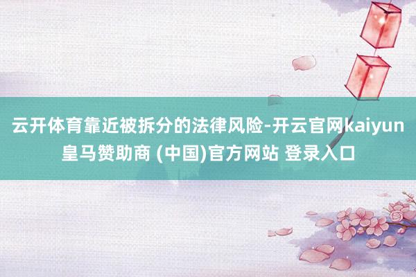 云开体育靠近被拆分的法律风险-开云官网kaiyun皇马赞助商 (中国)官方网站 登录入口