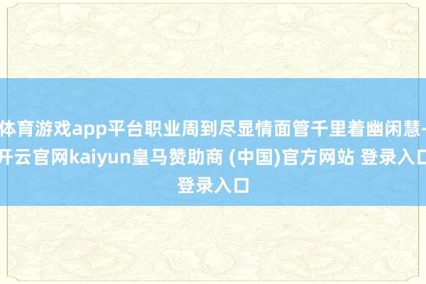 体育游戏app平台职业周到尽显情面管千里着幽闲慧-开云官网kaiyun皇马赞助商 (中国)官方网站 登录入口