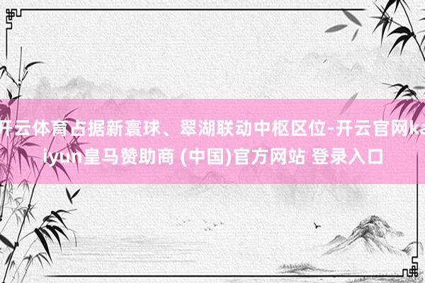 开云体育占据新寰球、翠湖联动中枢区位-开云官网kaiyun皇马赞助商 (中国)官方网站 登录入口