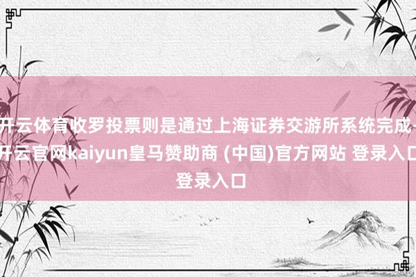 开云体育收罗投票则是通过上海证券交游所系统完成-开云官网kaiyun皇马赞助商 (中国)官方网站 登录入口
