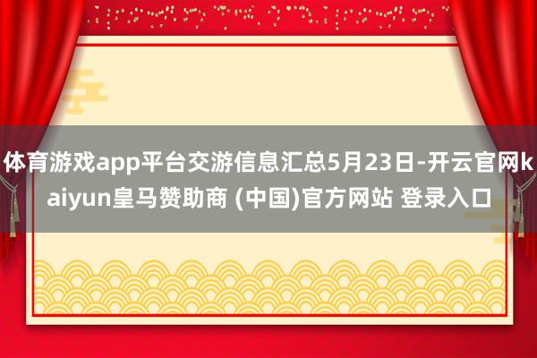 体育游戏app平台交游信息汇总5月23日-开云官网kaiyun皇马赞助商 (中国)官方网站 登录入口