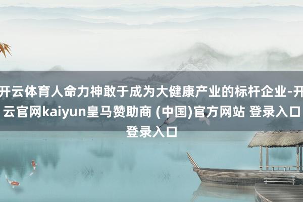 开云体育人命力神敢于成为大健康产业的标杆企业-开云官网kaiyun皇马赞助商 (中国)官方网站 登录入口