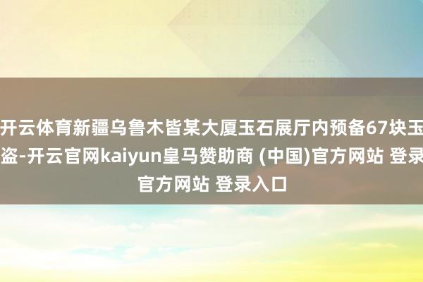 开云体育新疆乌鲁木皆某大厦玉石展厅内预备67块玉石被盗-开云官网kaiyun皇马赞助商 (中国)官方网站 登录入口