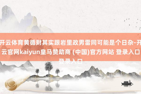 开云体育黄循财其实跟岩里政男雷同可能是个日杂-开云官网kaiyun皇马赞助商 (中国)官方网站 登录入口