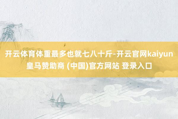 开云体育体重最多也就七八十斤-开云官网kaiyun皇马赞助商 (中国)官方网站 登录入口