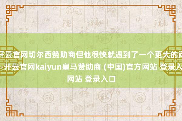 开云官网切尔西赞助商但他很快就遇到了一个更大的问题-开云官网kaiyun皇马赞助商 (中国)官方网站 登录入口