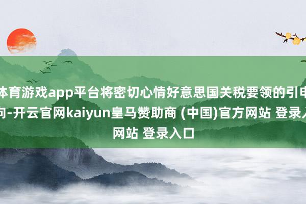 体育游戏app平台将密切心情好意思国关税要领的引申动向-开云官网kaiyun皇马赞助商 (中国)官方网站 登录入口
