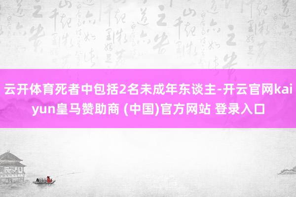 云开体育死者中包括2名未成年东谈主-开云官网kaiyun皇马赞助商 (中国)官方网站 登录入口