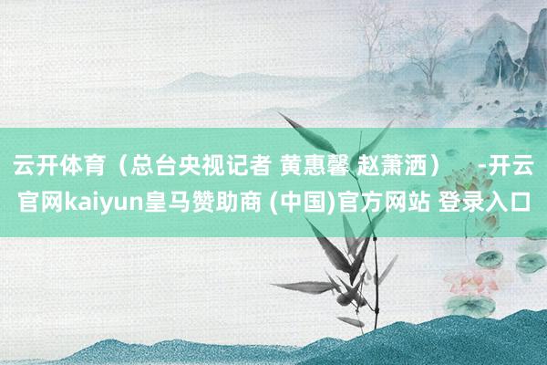 云开体育（总台央视记者 黄惠馨 赵萧洒）    -开云官网kaiyun皇马赞助商 (中国)官方网站 登录入口