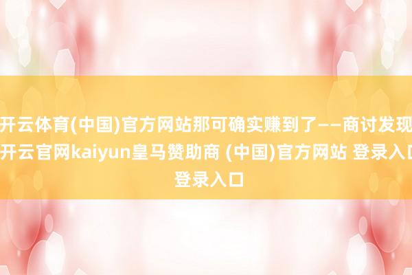 开云体育(中国)官方网站那可确实赚到了——商讨发现-开云官网kaiyun皇马赞助商 (中国)官方网站 登录入口