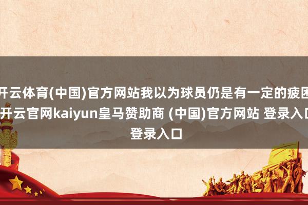 开云体育(中国)官方网站我以为球员仍是有一定的疲困-开云官网kaiyun皇马赞助商 (中国)官方网站 登录入口