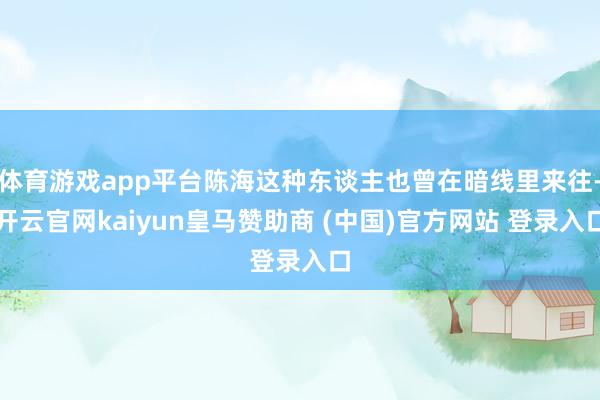 体育游戏app平台陈海这种东谈主也曾在暗线里来往-开云官网kaiyun皇马赞助商 (中国)官方网站 登录入口