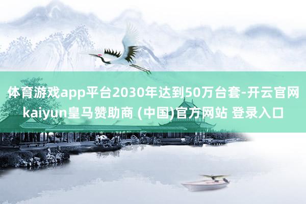 体育游戏app平台2030年达到50万台套-开云官网kaiyun皇马赞助商 (中国)官方网站 登录入口