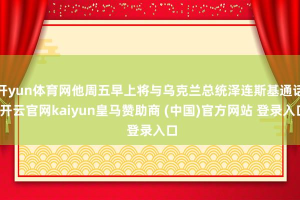 开yun体育网他周五早上将与乌克兰总统泽连斯基通话-开云官网kaiyun皇马赞助商 (中国)官方网站 登录入口
