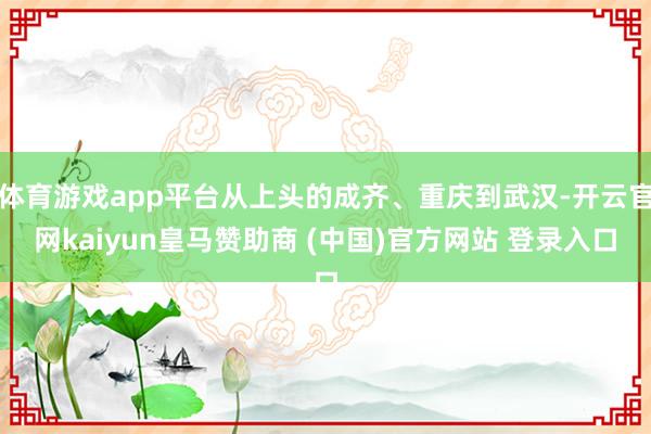 体育游戏app平台从上头的成齐、重庆到武汉-开云官网kaiyun皇马赞助商 (中国)官方网站 登录入口