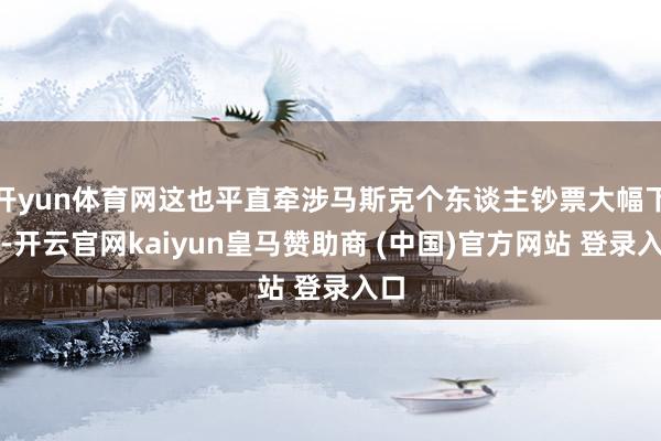 开yun体育网这也平直牵涉马斯克个东谈主钞票大幅下滑-开云官网kaiyun皇马赞助商 (中国)官方网站 登录入口