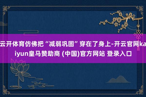 云开体育仿佛把“减弱巩固”穿在了身上-开云官网kaiyun皇马赞助商 (中国)官方网站 登录入口