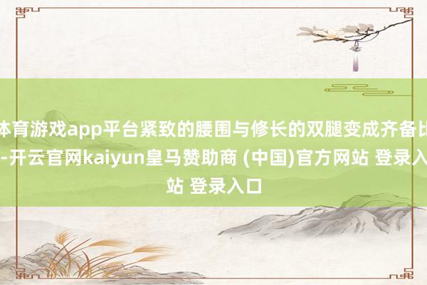 体育游戏app平台紧致的腰围与修长的双腿变成齐备比例-开云官网kaiyun皇马赞助商 (中国)官方网站 登录入口