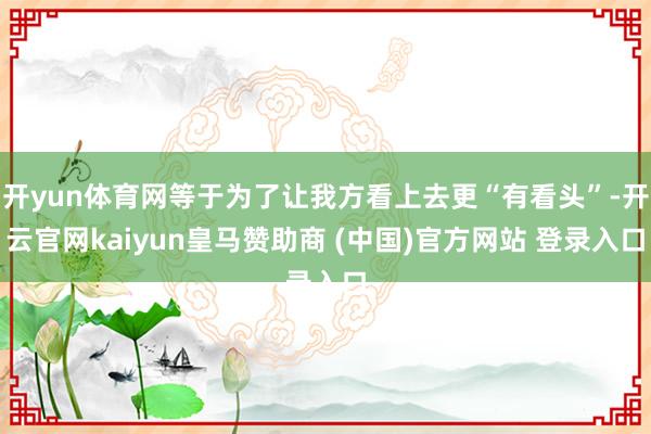 开yun体育网等于为了让我方看上去更“有看头”-开云官网kaiyun皇马赞助商 (中国)官方网站 登录入口
