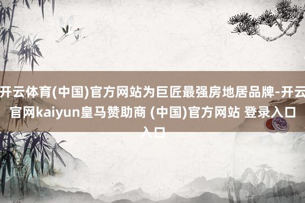开云体育(中国)官方网站为巨匠最强房地居品牌-开云官网kaiyun皇马赞助商 (中国)官方网站 登录入口
