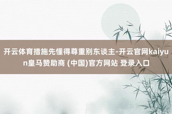 开云体育措施先懂得尊重别东谈主-开云官网kaiyun皇马赞助商 (中国)官方网站 登录入口