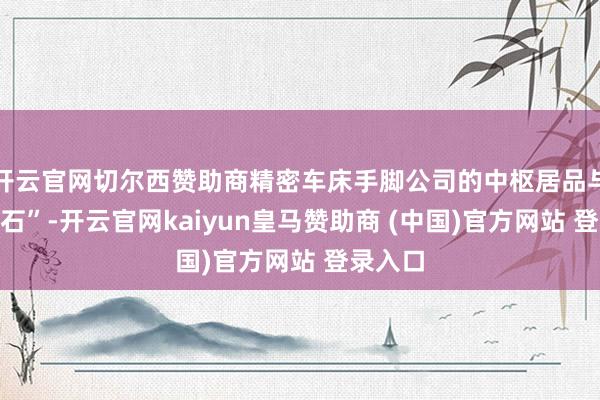 开云官网切尔西赞助商精密车床手脚公司的中枢居品与“压舱石”-开云官网kaiyun皇马赞助商 (中国)官方网站 登录入口
