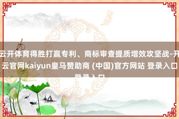 云开体育得胜打赢专利、商标审查提质增效攻坚战-开云官网kaiyun皇马赞助商 (中国)官方网站 登录入口