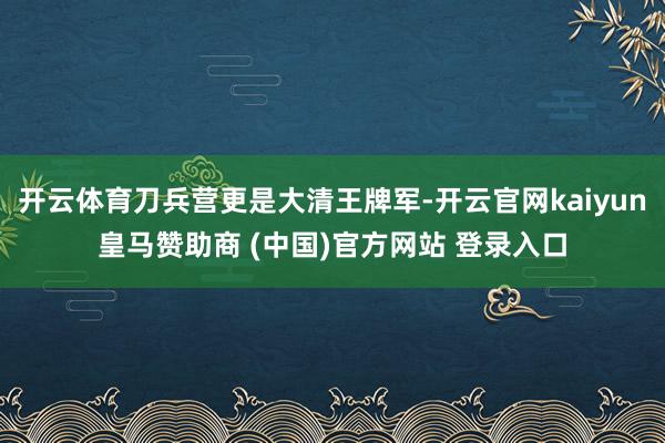 开云体育刀兵营更是大清王牌军-开云官网kaiyun皇马赞助商 (中国)官方网站 登录入口