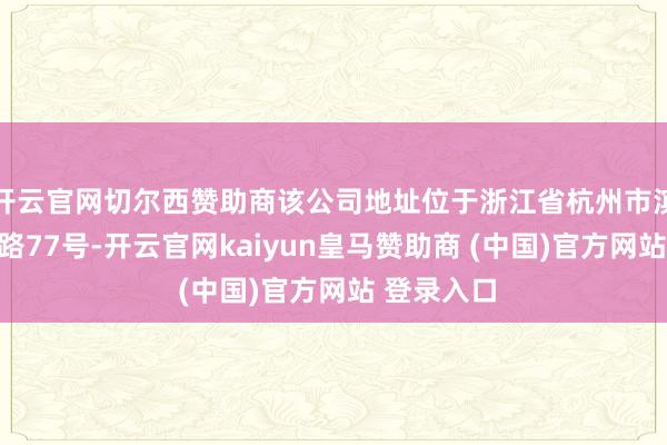 开云官网切尔西赞助商该公司地址位于浙江省杭州市滨江区江陵路77号-开云官网kaiyun皇马赞助商 (中国)官方网站 登录入口